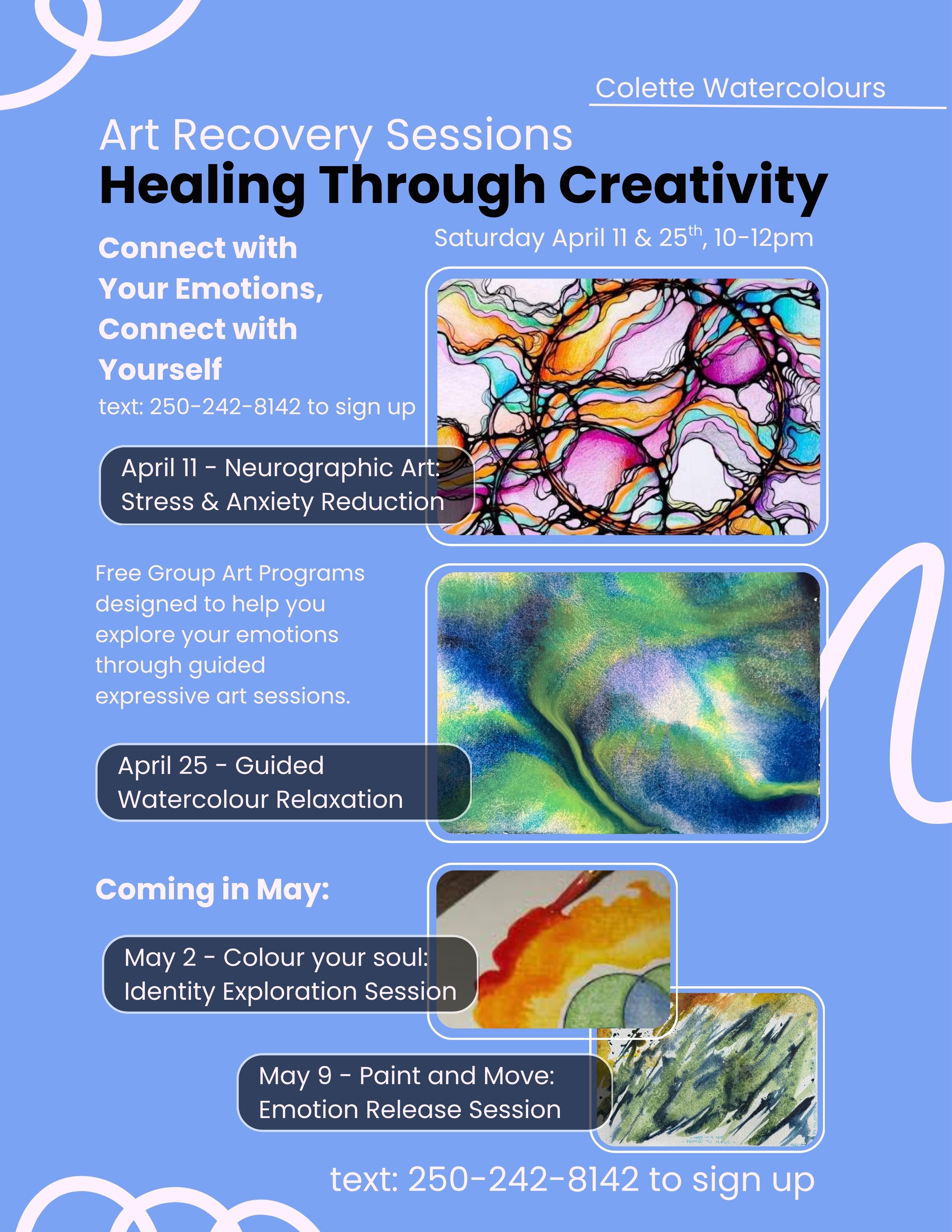 Art Recovery Sessions
Healing Through Creativity poster, Colette Watercolours.

Sunday April 11 & 25, 10–12 pm and May 2, May 9.

April 11 - Neurographic Art: Stress & Anxiety Reduction

April 25 - Guided Watercolour Relaxation

May 2 - Colour your soul: Identity Exploration Session

May 9 - Paint and Move: Emotion Release Session

Text 250-242-8142 to sign up
